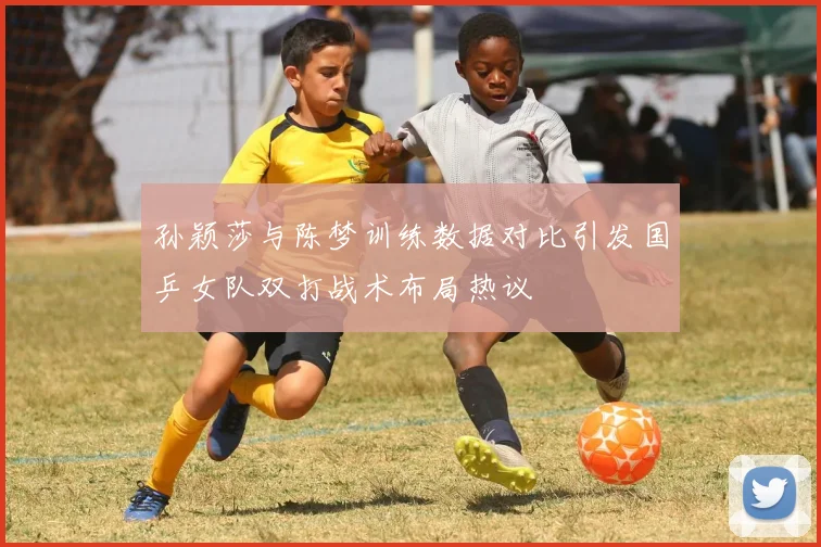 孙颖莎与陈梦训练数据对比引发国乒女队双打战术布局热议