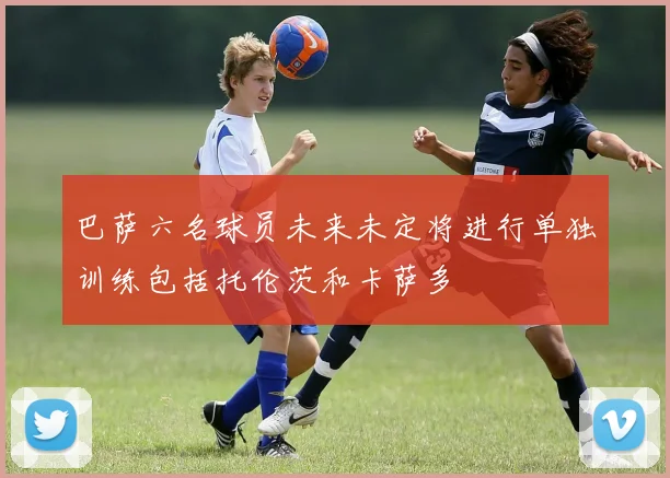巴萨六名球员未来未定将进行单独训练包括托伦茨和卡萨多