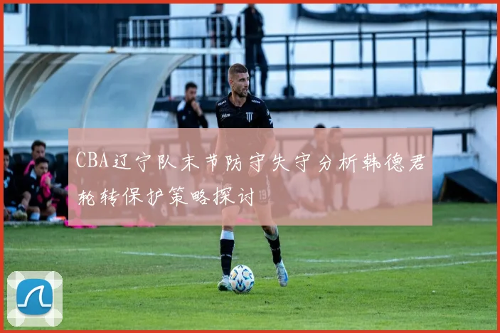 CBA辽宁队末节防守失守分析韩德君轮转保护策略探讨