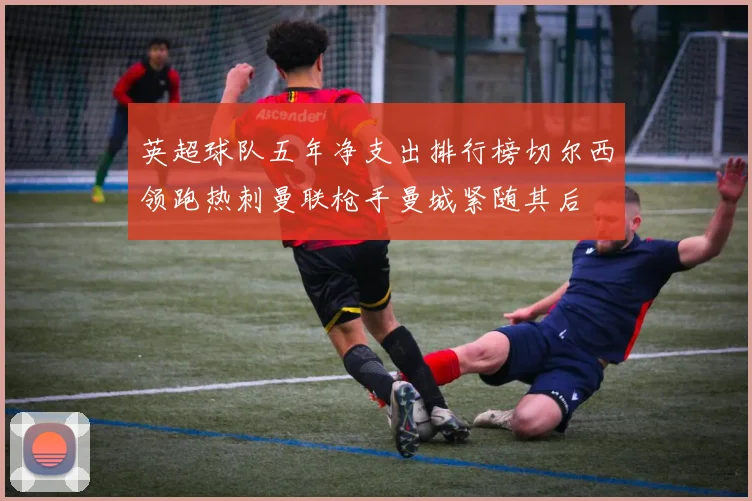 英超球队五年净支出排行榜切尔西领跑热刺曼联枪手曼城紧随其后