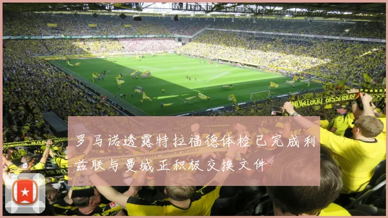 罗马诺透露特拉福德体检已完成利兹联与曼城正积极交换文件