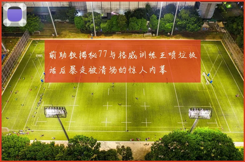 前助教揭秘77与格威训练互喷垃圾话后暴走被清场的惊人内幕