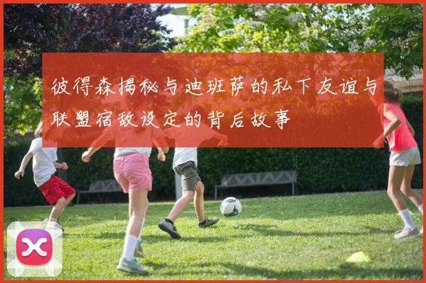 彼得森揭秘与迪班萨的私下友谊与联盟宿敌设定的背后故事