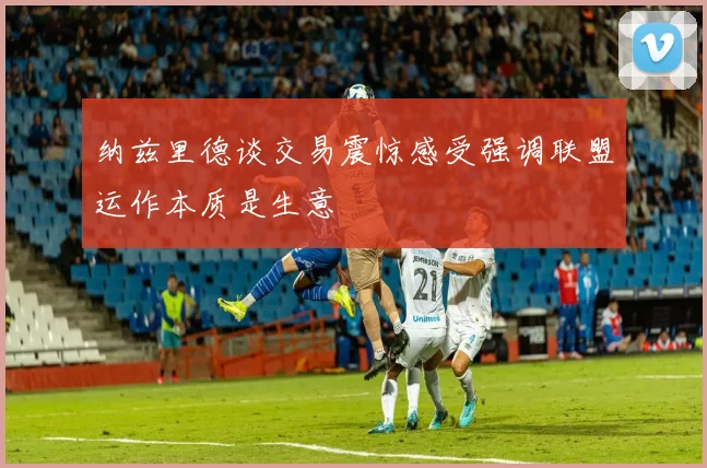 纳兹里德谈交易震惊感受强调联盟运作本质是生意