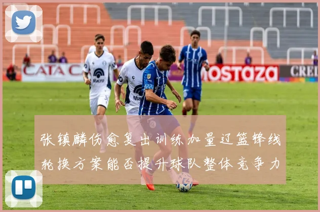 张镇麟伤愈复出训练加量辽篮锋线轮换方案能否提升球队整体竞争力