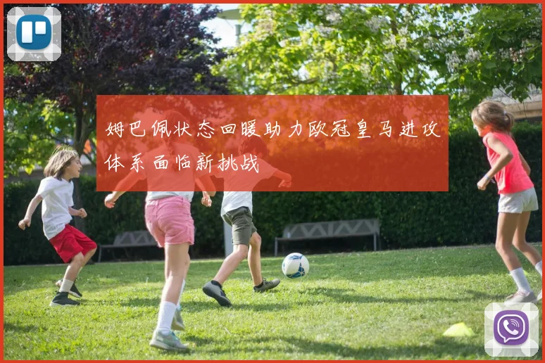 姆巴佩状态回暖助力欧冠皇马进攻体系面临新挑战