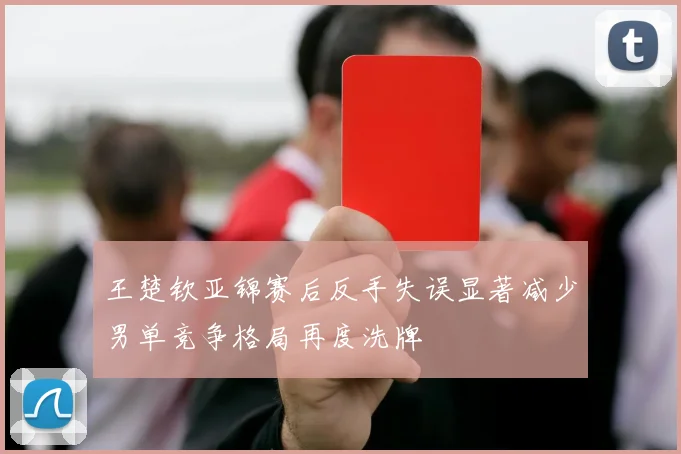王楚钦亚锦赛后反手失误显著减少男单竞争格局再度洗牌
