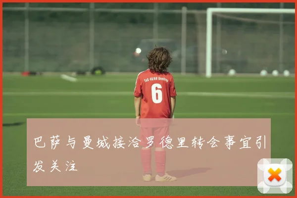 巴萨与曼城接洽罗德里转会事宜引发关注