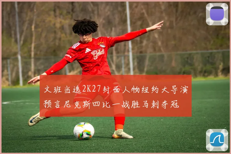 文班当选2K27封面人物纽约大导演预言尼克斯四比一战胜马刺夺冠