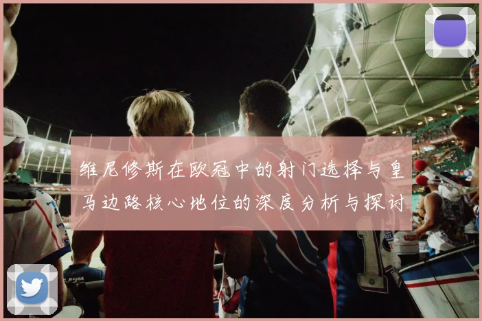 维尼修斯在欧冠中的射门选择与皇马边路核心地位的深度分析与探讨